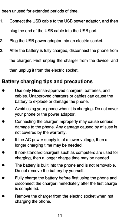  11 been unused for extended periods of time. 1.  Connect the USB cable to the USB power adaptor, and then plug the end of the USB cable into the USB port. 2.  Plug the USB power adaptor into an electric socket. 3.  After the battery is fully charged, disconnect the phone from the charger.  First unplug the charger from the device, and then unplug it from the electric socket. Battery charging tips and precautions   Use only Hisense-approved chargers, batteries, and cables. Unapproved chargers or cables can cause the battery to explode or damage the phone.   Avoid using your phone when it is charging. Do not cover your phone or the power adaptor.   Connecting the charger improperly may cause serious damage to the phone. Any damage caused by misuse is not covered by the warranty.   If the AC power supply is of a lower voltage, then a longer charging time may be needed.     If non-standard chargers such as computers are used for charging, then a longer charge time may be needed.     The battery is built into the phone and is not removable. Do not remove the battery by yourself.   Fully charge the battery before first using the phone and disconnect the charger immediately after the first charge is completed.     Remove the charger from the electric socket when not charging the phone.   