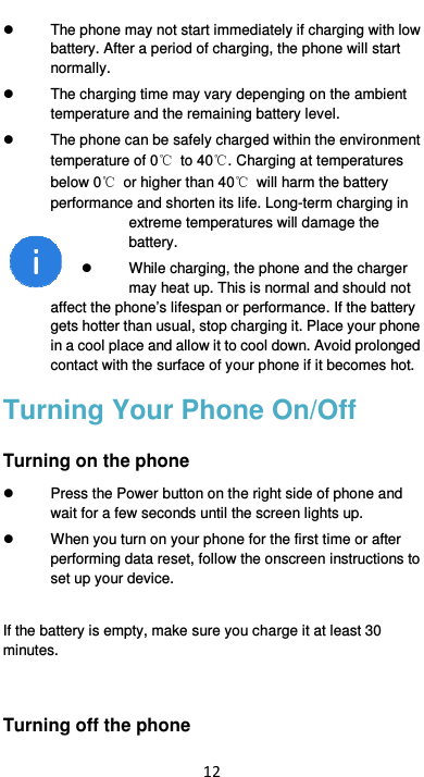  12   The phone may not start immediately if charging with low battery. After a period of charging, the phone will start normally.   The charging time may vary depenging on the ambient temperature and the remaining battery level.   The phone can be safely charged within the environment temperature of 0℃  to 40℃. Charging at temperatures below 0℃  or higher than 40℃  will harm the battery performance and shorten its life. Long-term charging in extreme temperatures will damage the battery.   While charging, the phone and the charger may heat up. This is normal and should not affect the phone’s lifespan or performance. If the battery gets hotter than usual, stop charging it. Place your phone in a cool place and allow it to cool down. Avoid prolonged contact with the surface of your phone if it becomes hot. Turning Your Phone On/Off Turning on the phone   Press the Power button on the right side of phone and wait for a few seconds until the screen lights up.     When you turn on your phone for the first time or after performing data reset, follow the onscreen instructions to set up your device.  If the battery is empty, make sure you charge it at least 30 minutes.  Turning off the phone 