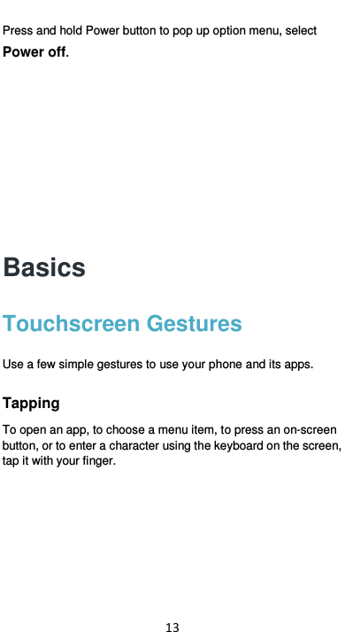  13 Press and hold Power button to pop up option menu, select Power off.      Basics Touchscreen Gestures Use a few simple gestures to use your phone and its apps. Tapping To open an app, to choose a menu item, to press an on-screen button, or to enter a character using the keyboard on the screen, tap it with your finger. 