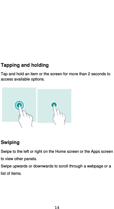  14       Tapping and holding Tap and hold an item or the screen for more than 2 seconds to access available options.  Swiping Swipe to the left or right on the Home screen or the Apps screen     to view other panels.   Swipe upwards or downwards to scroll through a webpage or a list of items. 