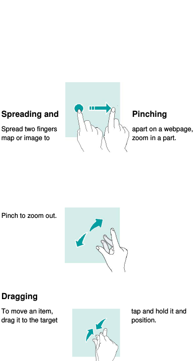  15       Spreading and  Pinching Spread two fingers  apart on a webpage, map or image to  zoom in a part.       Pinch to zoom out.     Dragging To move an item,  tap and hold it and drag it to the target  position.    