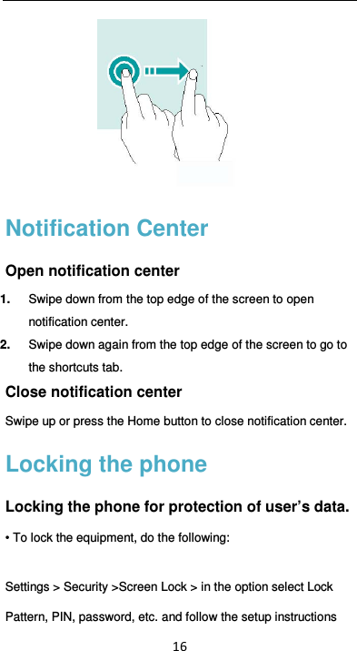  16  Notification Center Open notification center 1.  Swipe down from the top edge of the screen to open notification center. 2.  Swipe down again from the top edge of the screen to go to the shortcuts tab. Close notification center Swipe up or press the Home button to close notification center. Locking the phone Locking the phone for protection of user’s data. • To lock the equipment, do the following: Settings &gt; Security &gt;Screen Lock &gt; in the option select Lock Pattern, PIN, password, etc. and follow the setup instructions 