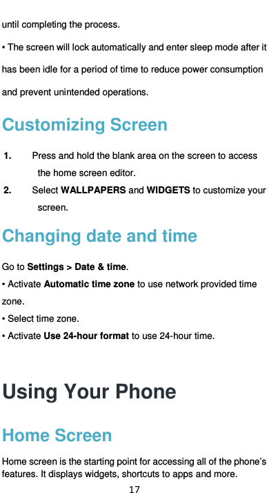  17 until completing the process. • The screen will lock automatically and enter sleep mode after it has been idle for a period of time to reduce power consumption and prevent unintended operations.   Customizing Screen 1.  Press and hold the blank area on the screen to access the home screen editor.   2.  Select WALLPAPERS and WIDGETS to customize your screen. Changing date and time Go to Settings &gt; Date &amp; time.   • Activate Automatic time zone to use network provided time zone. • Select time zone. • Activate Use 24-hour format to use 24-hour time. Using Your Phone Home Screen Home screen is the starting point for accessing all of the phone’s features. It displays widgets, shortcuts to apps and more. 