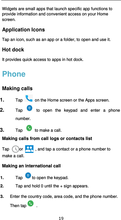  19 Widgets are small apps that launch specific app functions to provide information and convenient access on your Home screen. Application Icons   Tap an icon, such as an app or a folder, to open and use it. Hot dock   It provides quick access to apps in hot dock. Phone Making calls 1.  Tap   on the Home screen or the Apps screen. 2.  Tap   to  open  the  keypad  and  enter  a  phone number.   3.  Tap   to make a call. Making calls from call logs or contacts list Tap  or    , and tap a contact or a phone number to make a call. Making an international call 1.  Tap  to open the keypad. 2.  Tap and hold 0 until the + sign appears.   3.  Enter the country code, area code, and the phone number. Then tap   . 