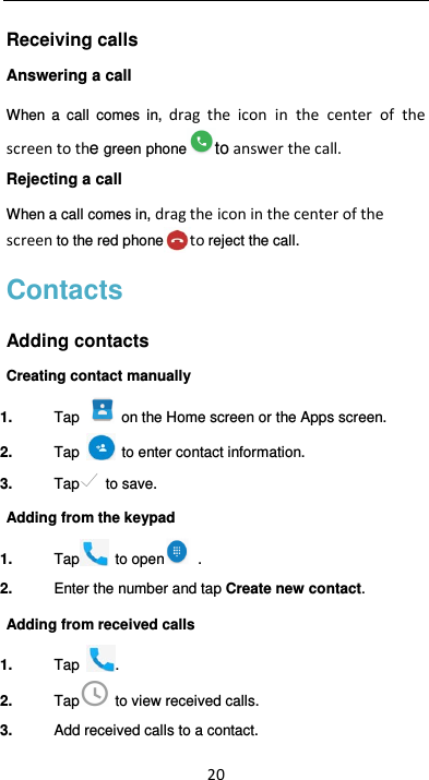  20 Receiving calls Answering a call When  a  call  comes  in,  drag the icon  in  the  center  of  the screen to the green phone to answer the call.   Rejecting a call When a call comes in, drag the icon in the center of the screen to the red phone to reject the call. Contacts Adding contacts Creating contact manually 1.  Tap   on the Home screen or the Apps screen. 2.  Tap    to enter contact information. 3.  Tap   to save. Adding from the keypad 1.  Tap   to open   .   2.  Enter the number and tap Create new contact. Adding from received calls 1.  Tap  . 2.  Tap   to view received calls. 3.  Add received calls to a contact. 