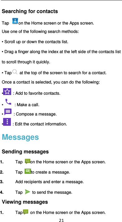  21 Searching for contacts Tap  on the Home screen or the Apps screen. Use one of the following search methods:  • Scroll up or down the contacts list. • Drag a finger along the index at the left side of the contacts list to scroll through it quickly. • Tap   at the top of the screen to search for a contact.   Once a contact is selected, you can do the following: •   : Add to favorite contacts. •   : Make a call. •   : Compose a message. •   : Edit the contact information. Messages Sending messages 1.  Tap  on the Home screen or the Apps screen. 2.  Tap  to create a message. 3.  Add recipients and enter a message. 4.  Tap    to send the message.   Viewing messages 1.  Tap   on the Home screen or the Apps screen. 