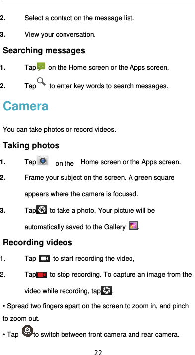  22 2.  Select a contact on the message list. 3.  View your conversation. Searching messages 1.  Tap   on the Home screen or the Apps screen. 2.  Tap   to enter key words to search messages. Camera You can take photos or record videos.   Taking photos 1.  Tap     on the    Home screen or the Apps screen. 2.  Frame your subject on the screen. A green square appears where the camera is focused. 3.  Tap   to take a photo. Your picture will be automatically saved to the Gallery  . Recording videos   1.  Tap    to start recording the video, 2.  Tap   to stop recording. To capture an image from the video while recording, tap . • Spread two fingers apart on the screen to zoom in, and pinch to zoom out. • Tap  to switch between front camera and rear camera. 