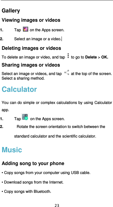  23 Gallery Viewing images or videos 1.  Tap   on the Apps screen. 2.  Select an image or a video.  Deleting images or videos To delete an image or video, and tap    to go to Delete &gt; OK. Sharing images or videos Select an image or videos, and tap    at the top of the screen. Select a sharing method. Calculator You can do simple or complex calculations by  using Calculator app. 1.  Tap   on the Apps screen. 2.   Rotate the screen orientation to switch between the standard calculator and the scientific calculator.   Music Adding song to your phone • Copy songs from your computer using USB cable. • Download songs from the Internet. • Copy songs with Bluetooth. 