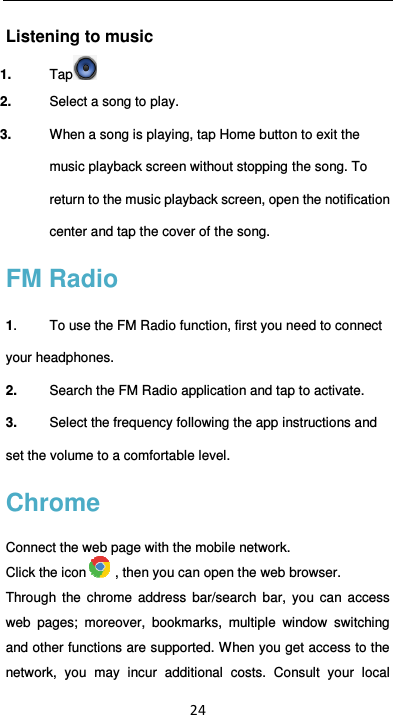  24 Listening to music 1.  Tap  2.  Select a song to play. 3.  When a song is playing, tap Home button to exit the music playback screen without stopping the song. To return to the music playback screen, open the notification center and tap the cover of the song. FM Radio 1.  To use the FM Radio function, first you need to connect your headphones. 2.  Search the FM Radio application and tap to activate. 3.  Select the frequency following the app instructions and set the volume to a comfortable level. Chrome Connect the web page with the mobile network. Click the icon , then you can open the web browser. Through  the  chrome  address  bar/search  bar,  you  can  access web  pages;  moreover,  bookmarks,  multiple  window  switching and other functions are supported. When you get access to the network,  you  may  incur  additional  costs.  Consult  your  local 