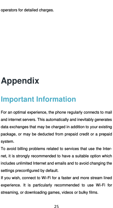  25 operators for detailed charges.      Appendix Important Information For an optimal experience, the phone regularly connects to mail and internet servers. This automatically and inevitably generates data exchanges that may be charged in addition to your existing package, or may be deducted from prepaid credit  or  a prepaid system. To avoid billing problems related to services that use the Inter-net, it is strongly recommended to have a suitable option which includes unlimited Internet and emails and to avoid changing the settings preconfigured by default. If you wish, connect to Wi-Fi for a faster and more stream lined experience.  It  is  particularly  recommended  to  use  Wi-Fi  for streaming, or downloading games, videos or bulky films. 