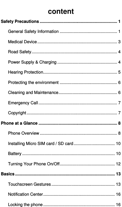   content Safety Precautions .................................................................. 1 General Safety Information ................................................. 1 Medical Device .................................................................... 3 Road Safety ......................................................................... 4 Power Supply &amp; Charging ................................................... 4 Hearing Protection ............................................................... 5 Protecting the environment ................................................. 6 Cleaning and Maintenance .................................................. 6 Emergency Call ................................................................... 7 Copyright ............................................................................. 7 Phone at a Glance ................................................................... 8 Phone Overview .................................................................. 8 Installing Micro SIM card / SD card ................................... 10 Battery ............................................................................... 10 Turning Your Phone On/Off ............................................... 12 Basics ..................................................................................... 13 Touchscreen Gestures ...................................................... 13 Notification Center ............................................................. 16 Locking the phone ............................................................. 16 