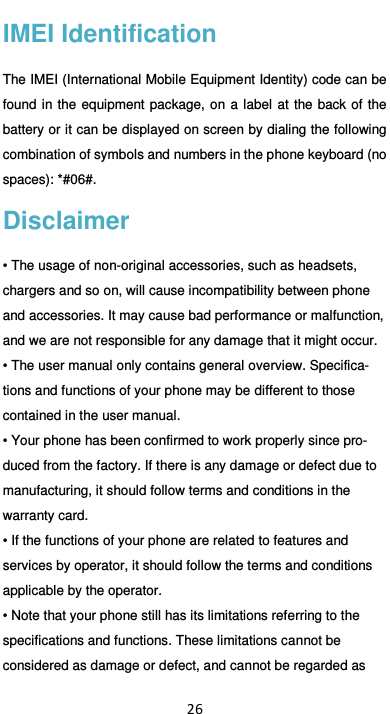  26 IMEI Identification The IMEI (International Mobile Equipment Identity) code can be found in  the  equipment  package, on  a  label at  the back of  the battery or it can be displayed on screen by dialing the following combination of symbols and numbers in the phone keyboard (no spaces): *#06#. Disclaimer • The usage of non-original accessories, such as headsets, chargers and so on, will cause incompatibility between phone and accessories. It may cause bad performance or malfunction, and we are not responsible for any damage that it might occur. • The user manual only contains general overview. Specifica-tions and functions of your phone may be different to those contained in the user manual.   • Your phone has been confirmed to work properly since pro-duced from the factory. If there is any damage or defect due to manufacturing, it should follow terms and conditions in the warranty card. • If the functions of your phone are related to features and services by operator, it should follow the terms and conditions applicable by the operator. • Note that your phone still has its limitations referring to the specifications and functions. These limitations cannot be considered as damage or defect, and cannot be regarded as 