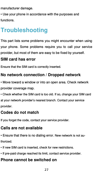  27 manufacturer damage.   • Use your phone in accordance with the purposes and functions. Troubleshooting This part lists some problems you might encounter when using your  phone.  Some  problems  require  you  to  call  your  service provider, but most of them are easy to be fixed by yourself. SIM card has error Ensure that the SIM card is correctly inserted. No network connection / Dropped network • Move toward a window or into an open area. Check network provider coverage map. • Check whether the SIM card is too old. If so, change your SIM card at your network provider’s nearest branch. Contact your service provider. Codes do not match If you forget the code, contact your service provider. Calls are not available • Ensure that there is no dialing error. New network is not au-thorized. • If new SIM card is inserted, check for new restrictions. • If pre-paid charge reached its limit, contact service provider. Phone cannot be switched on 