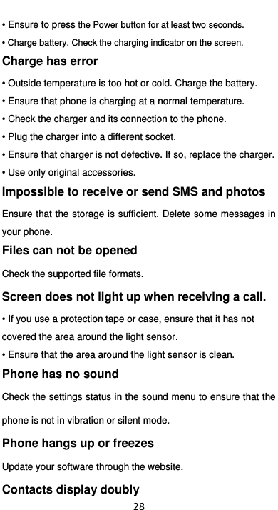  28 • Ensure to press the Power button for at least two seconds. • Charge battery. Check the charging indicator on the screen. Charge has error • Outside temperature is too hot or cold. Charge the battery. • Ensure that phone is charging at a normal temperature. • Check the charger and its connection to the phone. • Plug the charger into a different socket. • Ensure that charger is not defective. If so, replace the charger. • Use only original accessories. Impossible to receive or send SMS and photos Ensure that the storage is sufficient. Delete some messages in your phone.   Files can not be opened Check the supported file formats. Screen does not light up when receiving a call. • If you use a protection tape or case, ensure that it has not covered the area around the light sensor.   • Ensure that the area around the light sensor is clean. Phone has no sound Check the settings status in the sound menu to ensure that the phone is not in vibration or silent mode. Phone hangs up or freezes Update your software through the website. Contacts display doubly 