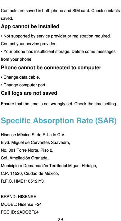  29 Contacts are saved in both phone and SIM card. Check contacts saved. App cannot be installed • Not supported by service provider or registration required. Contact your service provider. • Your phone has insufficient storage. Delete some messages from your phone. Phone cannot be connected to computer • Change data cable. • Change computer port. Call logs are not saved Ensure that the time is not wrongly set. Check the time setting. Specific Absorption Rate (SAR) Hisense México S. de R.L. de C.V. Blvd. Miguel de Cervantes Saavedra, No. 301 Torre Norte, Piso 2, Col. Ampliación Granada, Municipio o Demarcación Territorial Miguel Hidalgo, C.P. 11520, Ciudad de México, R.F.C. HME110512IY3  BRAND: HISENSE MODEL: Hisense F24 FCC ID: 2ADOBF24 