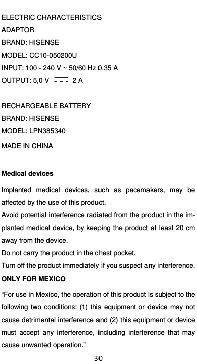  30 ELECTRIC CHARACTERISTICS ADAPTOR BRAND: HISENSE MODEL: CC10-050200U INPUT: 100 - 240 V ~ 50/60 Hz 0.35 A OUTPUT: 5,0 V    2 A  RECHARGEABLE BATTERY BRAND: HISENSE MODEL: LPN385340 MADE IN CHINA Medical devices Implanted  medical  devices,  such  as  pacemakers,  may  be affected by the use of this product. Avoid potential interference radiated from the product in the im-planted medical device, by keeping the  product at least 20 cm away from the device. Do not carry the product in the chest pocket. Turn off the product immediately if you suspect any interference. ONLY FOR MEXICO “For use in Mexico, the operation of this product is subject to the following  two  conditions:  (1)  this  equipment  or  device  may  not cause detrimental interference and (2) this equipment or device must  accept  any  interference,  including  interference  that  may cause unwanted operation.” 