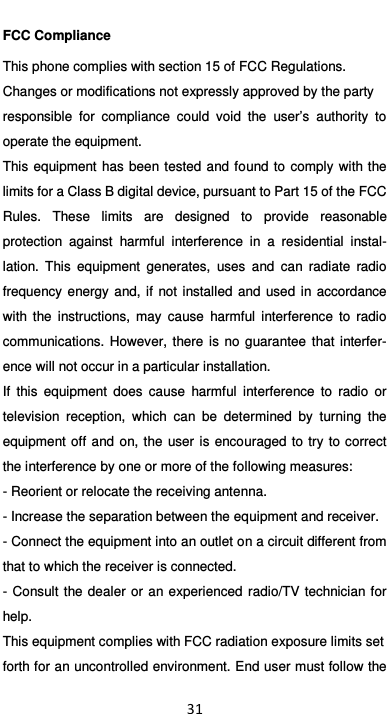  31 FCC Compliance This phone complies with section 15 of FCC Regulations. Changes or modifications not expressly approved by the party responsible  for  compliance  could  void  the  user’s  authority  to operate the equipment. This equipment  has  been tested  and found to comply  with  the limits for a Class B digital device, pursuant to Part 15 of the FCC Rules.  These  limits  are  designed  to  provide  reasonable protection  against  harmful  interference  in  a  residential  instal-lation.  This  equipment  generates,  uses  and  can  radiate  radio frequency  energy and, if  not  installed and  used  in  accordance with  the  instructions,  may  cause  harmful  interference  to  radio communications.  However,  there  is  no  guarantee  that  interfer-ence will not occur in a particular installation. If  this  equipment  does  cause  harmful  interference  to  radio  or television  reception,  which  can  be  determined  by  turning  the equipment off  and  on,  the  user  is  encouraged  to  try to  correct the interference by one or more of the following measures: - Reorient or relocate the receiving antenna. - Increase the separation between the equipment and receiver. - Connect the equipment into an outlet on a circuit different from that to which the receiver is connected. - Consult  the  dealer  or an experienced  radio/TV  technician for help. This equipment complies with FCC radiation exposure limits set forth for an uncontrolled environment. End user must follow the 