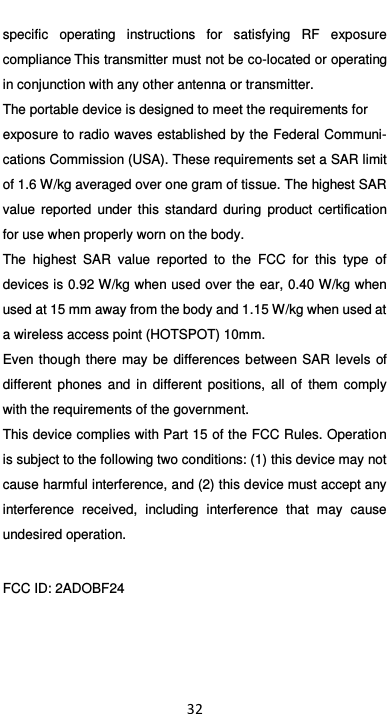  32 specific  operating  instructions  for  satisfying  RF  exposure compliance This transmitter must not be co-located or operating in conjunction with any other antenna or transmitter. The portable device is designed to meet the requirements for exposure to radio waves established by the Federal Communi-cations Commission (USA). These requirements set a SAR limit of 1.6 W/kg averaged over one gram of tissue. The highest SAR value  reported  under  this  standard  during  product  certification for use when properly worn on the body. The  highest  SAR  value  reported  to  the  FCC  for  this  type  of devices is 0.92 W/kg when used over the ear, 0.40 W/kg when used at 15 mm away from the body and 1.15 W/kg when used at a wireless access point (HOTSPOT) 10mm.   Even though there may  be  differences  between SAR  levels  of different  phones  and  in  different  positions,  all  of  them  comply with the requirements of the government. This device complies with Part 15 of the FCC Rules. Operation is subject to the following two conditions: (1) this device may not cause harmful interference, and (2) this device must accept any interference  received,  including  interference  that  may  cause undesired operation.  FCC ID: 2ADOBF24 