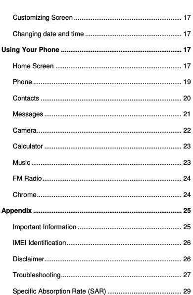   Customizing Screen .......................................................... 17 Changing date and time .................................................... 17 Using Your Phone ................................................................. 17 Home Screen .................................................................... 17 Phone ................................................................................ 19 Contacts ............................................................................ 20 Messages .......................................................................... 21 Camera .............................................................................. 22 Calculator .......................................................................... 23 Music ................................................................................. 23 FM Radio ........................................................................... 24 Chrome .............................................................................. 24 Appendix ................................................................................ 25 Important Information ........................................................ 25 IMEI Identification .............................................................. 26 Disclaimer .......................................................................... 26 Troubleshooting ................................................................. 27 Specific Absorption Rate (SAR) ........................................ 29  