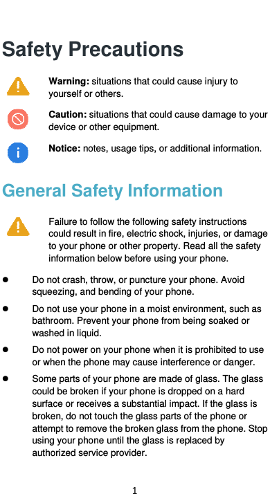  1 Safety Precautions  Warning: situations that could cause injury to yourself or others.  Caution: situations that could cause damage to your device or other equipment.   Notice: notes, usage tips, or additional information. General Safety Information  Failure to follow the following safety instructions could result in fire, electric shock, injuries, or damage to your phone or other property. Read all the safety information below before using your phone.     Do not crash, throw, or puncture your phone. Avoid squeezing, and bending of your phone.   Do not use your phone in a moist environment, such as bathroom. Prevent your phone from being soaked or washed in liquid.     Do not power on your phone when it is prohibited to use or when the phone may cause interference or danger.   Some parts of your phone are made of glass. The glass could be broken if your phone is dropped on a hard surface or receives a substantial impact. If the glass is broken, do not touch the glass parts of the phone or attempt to remove the broken glass from the phone. Stop using your phone until the glass is replaced by authorized service provider. 