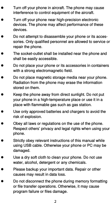  2   Turn off your phone in aircraft. The phone may cause interference to control equipment of the aircraft.     Turn off your phone near high-precision electronic devices. The phone may affect performance of these devices.     Do not attempt to disassemble your phone or its acces-sories. Only qualified personnel are allowed to service or repair the phone.     The socket-outlet shall be installed near the phone and shall be easily accessible.   Do not place your phone or its accessories in containers with a strong electromagnetic field.     Do not place magnetic storage media near your phone. Radiation from the phone may erase the information stored on them.     Keep the phone away from direct sunlight. Do not put your phone in a high-temperature place or use it in a place with flammable gas such as gas station.     Use only approved batteries and chargers to avoid the risk of explosion.     Obey all laws or regulations on the use of the phone. Respect others’ privacy and legal rights when using your phone.     Strictly obey relevant instructions of this manual while using USB cable. Otherwise your phone or PC may be damaged.     Use a dry soft cloth to clean your phone. Do not use water, alcohol, detergent or any chemicals.   Please backup your important data. Repair or other causes may result in data loss.   Do not disconnect the phone during memory formatting or file transfer operations. Otherwise, it may cause program failure or files damage. 