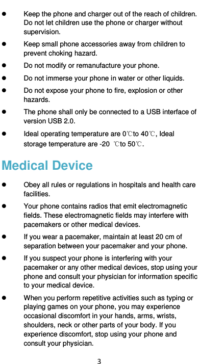  3   Keep the phone and charger out of the reach of children. Do not let children use the phone or charger without supervision.   Keep small phone accessories away from children to prevent choking hazard.   Do not modify or remanufacture your phone.   Do not immerse your phone in water or other liquids.   Do not expose your phone to fire, explosion or other hazards.   The phone shall only be connected to a USB interface of version USB 2.0.   Ideal operating temperature are 0℃to 40℃, Ideal storage temperature are -20  ℃to 50℃. Medical Device   Obey all rules or regulations in hospitals and health care facilities.     Your phone contains radios that emit electromagnetic fields. These electromagnetic fields may interfere with pacemakers or other medical devices.   If you wear a pacemaker, maintain at least 20 cm of separation between your pacemaker and your phone.     If you suspect your phone is interfering with your pacemaker or any other medical devices, stop using your phone and consult your physician for information specific to your medical device.     When you perform repetitive activities such as typing or playing games on your phone, you may experience occasional discomfort in your hands, arms, wrists, shoulders, neck or other parts of your body. If you experience discomfort, stop using your phone and consult your physician.   