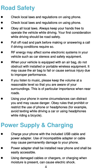  4 Road Safety   Check local laws and regulations on using phone.   Check local laws and regulations on using phone.   Obey all local laws. Always keep your hands free to operate the vehicle while driving. Your first consideration while driving should be road safety.   Pull off road and park before making or answering a call if driving conditions require so.   RF energy may affect some electronic systems in your vehicle such as car stereos and safety equipment.   When your vehicle is equipped with an air bag, do not obstruct with installed or portable wireless equipment. It may cause the air bag to fail or cause serious injury due to improper performance.   If you listen to music, please keep the volume at a reasonable level so that you are aware of your surroundings. This is of particular importance when near roads.   Using your phone in some circumstances can distract you and may cause danger. Obey rules that prohibit or restrict the use of phone or headphones (for example, avoid texting while driving a car or using headphones while riding a bicycle). Power Supply &amp; Charging   Charge your phone with the included USB cable and power adapter. Use of incompatible adapter or cable may cause permanently damage to your phone.   Power adapter shall be installed near phone and shall be easily accessible.     Using damaged cables or chargers, or charging when moisture is present, can cause electric shock. 