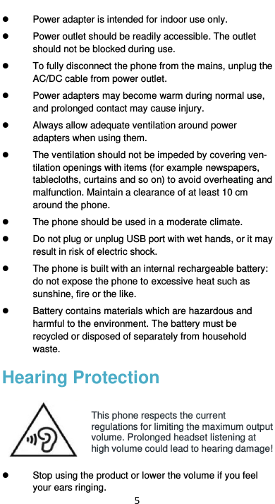  5   Power adapter is intended for indoor use only.   Power outlet should be readily accessible. The outlet should not be blocked during use.     To fully disconnect the phone from the mains, unplug the AC/DC cable from power outlet.     Power adapters may become warm during normal use, and prolonged contact may cause injury.   Always allow adequate ventilation around power adapters when using them.     The ventilation should not be impeded by covering ven-tilation openings with items (for example newspapers, tablecloths, curtains and so on) to avoid overheating and malfunction. Maintain a clearance of at least 10 cm around the phone.   The phone should be used in a moderate climate.   Do not plug or unplug USB port with wet hands, or it may result in risk of electric shock.   The phone is built with an internal rechargeable battery: do not expose the phone to excessive heat such as sunshine, fire or the like.   Battery contains materials which are hazardous and harmful to the environment. The battery must be recycled or disposed of separately from household waste. Hearing Protection  This phone respects the current regulations for limiting the maximum output volume. Prolonged headset listening at high volume could lead to hearing damage!    Stop using the product or lower the volume if you feel your ears ringing. 