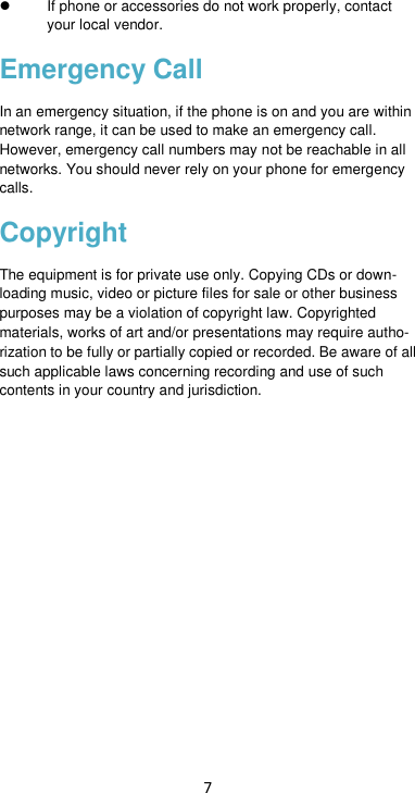 7   If phone or accessories do not work properly, contact your local vendor. Emergency Call In an emergency situation, if the phone is on and you are within network range, it can be used to make an emergency call. However, emergency call numbers may not be reachable in all networks. You should never rely on your phone for emergency calls. Copyright The equipment is for private use only. Copying CDs or down-loading music, video or picture files for sale or other business purposes may be a violation of copyright law. Copyrighted materials, works of art and/or presentations may require autho-rization to be fully or partially copied or recorded. Be aware of all such applicable laws concerning recording and use of such contents in your country and jurisdiction.                 