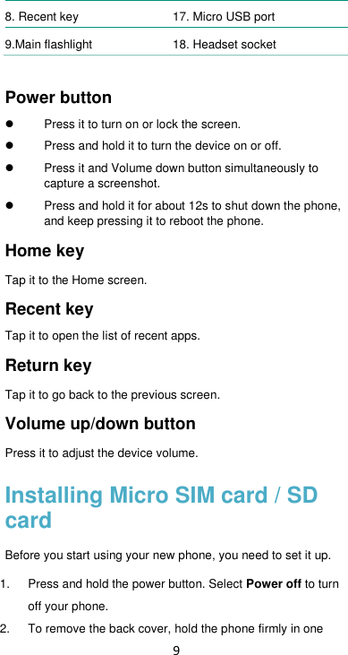 9 8. Recent key 17. Micro USB port 9.Main flashlight 18. Headset socket  Power button     Press it to turn on or lock the screen.   Press and hold it to turn the device on or off.     Press it and Volume down button simultaneously to capture a screenshot.   Press and hold it for about 12s to shut down the phone, and keep pressing it to reboot the phone. Home key   Tap it to the Home screen.   Recent key Tap it to open the list of recent apps. Return key Tap it to go back to the previous screen. Volume up/down button   Press it to adjust the device volume. Installing Micro SIM card / SD card Before you start using your new phone, you need to set it up. 1.  Press and hold the power button. Select Power off to turn off your phone.   2. To remove the back cover, hold the phone firmly in one 