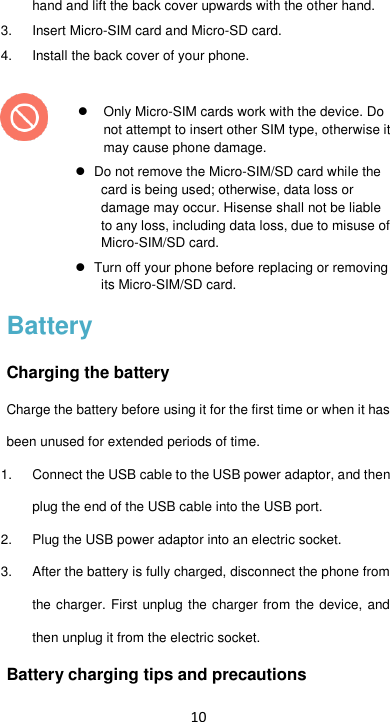 10 hand and lift the back cover upwards with the other hand. 3.  Insert Micro-SIM card and Micro-SD card.   4.  Install the back cover of your phone.      Only Micro-SIM cards work with the device. Do not attempt to insert other SIM type, otherwise it may cause phone damage.    Do not remove the Micro-SIM/SD card while the card is being used; otherwise, data loss or damage may occur. Hisense shall not be liable to any loss, including data loss, due to misuse of Micro-SIM/SD card.   Turn off your phone before replacing or removing its Micro-SIM/SD card. Battery Charging the battery Charge the battery before using it for the first time or when it has been unused for extended periods of time. 1. Connect the USB cable to the USB power adaptor, and then plug the end of the USB cable into the USB port. 2.  Plug the USB power adaptor into an electric socket. 3.  After the battery is fully charged, disconnect the phone from the charger. First unplug the charger from the device, and then unplug it from the electric socket. Battery charging tips and precautions 