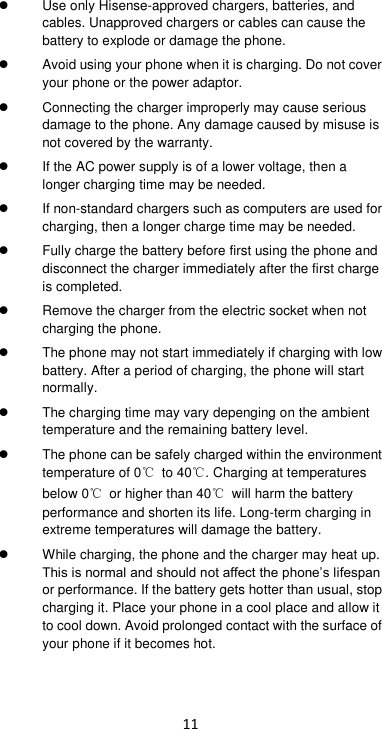 11   Use only Hisense-approved chargers, batteries, and cables. Unapproved chargers or cables can cause the battery to explode or damage the phone.   Avoid using your phone when it is charging. Do not cover your phone or the power adaptor.  Connecting the charger improperly may cause serious damage to the phone. Any damage caused by misuse is not covered by the warranty.   If the AC power supply is of a lower voltage, then a longer charging time may be needed.    If non-standard chargers such as computers are used for charging, then a longer charge time may be needed.     Fully charge the battery before first using the phone and disconnect the charger immediately after the first charge is completed.    Remove the charger from the electric socket when not charging the phone.     The phone may not start immediately if charging with low battery. After a period of charging, the phone will start normally.   The charging time may vary depenging on the ambient temperature and the remaining battery level.   The phone can be safely charged within the environment temperature of 0℃ to 40℃. Charging at temperatures below 0℃  or higher than 40℃  will harm the battery performance and shorten its life. Long-term charging in extreme temperatures will damage the battery.   While charging, the phone and the charger may heat up. This is normal and should not affect the phone’s lifespan or performance. If the battery gets hotter than usual, stop charging it. Place your phone in a cool place and allow it to cool down. Avoid prolonged contact with the surface of your phone if it becomes hot. 