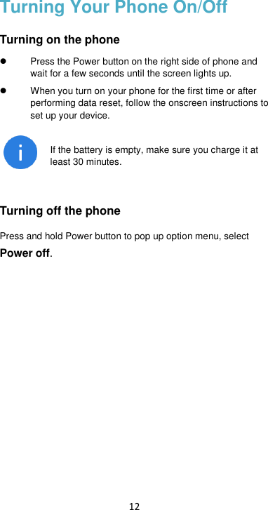 12 Turning Your Phone On/Off Turning on the phone   Press the Power button on the right side of phone and wait for a few seconds until the screen lights up.     When you turn on your phone for the first time or after performing data reset, follow the onscreen instructions to set up your device.  If the battery is empty, make sure you charge it at least 30 minutes.  Turning off the phone Press and hold Power button to pop up option menu, select Power off.      