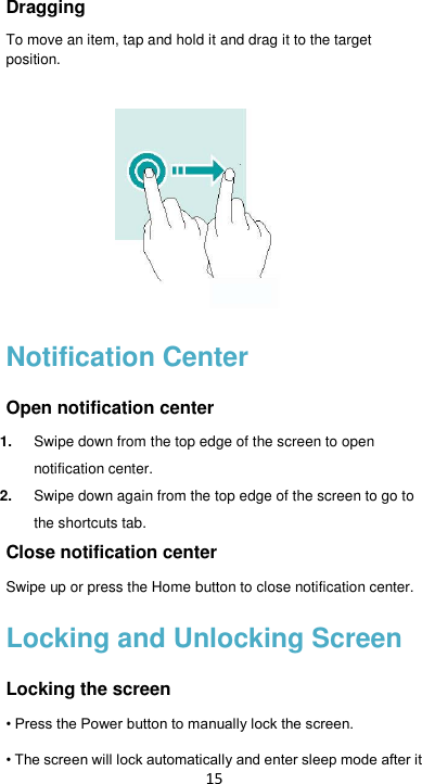 15 Dragging To move an item, tap and hold it and drag it to the target position.     Notification Center Open notification center 1. Swipe down from the top edge of the screen to open notification center. 2. Swipe down again from the top edge of the screen to go to the shortcuts tab. Close notification center Swipe up or press the Home button to close notification center. Locking and Unlocking Screen Locking the screen • Press the Power button to manually lock the screen. • The screen will lock automatically and enter sleep mode after it 