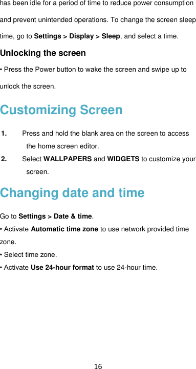 16 has been idle for a period of time to reduce power consumption and prevent unintended operations. To change the screen sleep time, go to Settings &gt; Display &gt; Sleep, and select a time.   Unlocking the screen • Press the Power button to wake the screen and swipe up to unlock the screen.   Customizing Screen 1. Press and hold the blank area on the screen to access the home screen editor.   2. Select WALLPAPERS and WIDGETS to customize your screen. Changing date and time Go to Settings &gt; Date &amp; time.   • Activate Automatic time zone to use network provided time zone. • Select time zone. • Activate Use 24-hour format to use 24-hour time. 