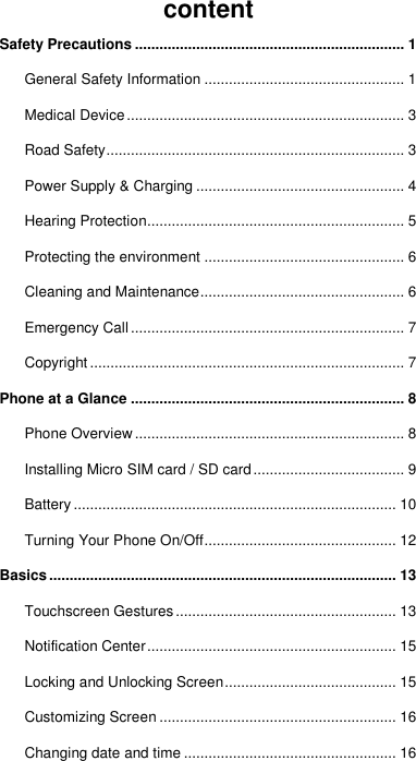 content Safety Precautions .................................................................. 1 General Safety Information ................................................. 1 Medical Device .................................................................... 3 Road Safety ......................................................................... 3 Power Supply &amp; Charging ................................................... 4 Hearing Protection ............................................................... 5 Protecting the environment ................................................. 6 Cleaning and Maintenance .................................................. 6 Emergency Call ................................................................... 7 Copyright ............................................................................. 7 Phone at a Glance ................................................................... 8 Phone Overview .................................................................. 8 Installing Micro SIM card / SD card ..................................... 9 Battery ............................................................................... 10 Turning Your Phone On/Off ............................................... 12 Basics ..................................................................................... 13 Touchscreen Gestures ...................................................... 13 Notification Center ............................................................. 15 Locking and Unlocking Screen .......................................... 15 Customizing Screen .......................................................... 16 Changing date and time .................................................... 16 