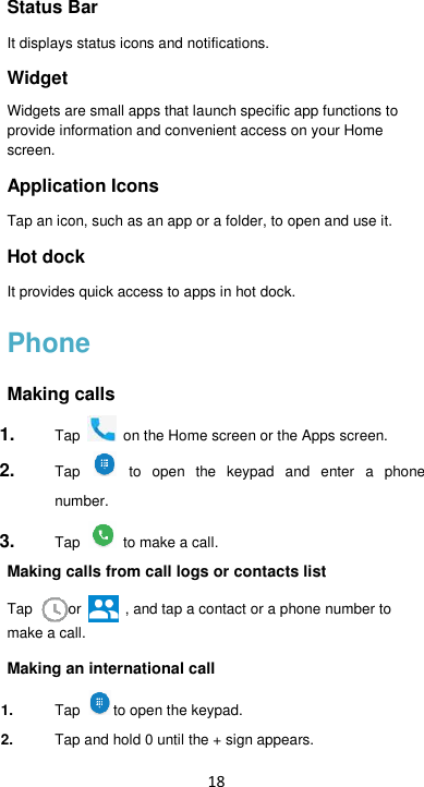 18 Status Bar   It displays status icons and notifications. Widget   Widgets are small apps that launch specific app functions to provide information and convenient access on your Home screen. Application Icons   Tap an icon, such as an app or a folder, to open and use it. Hot dock   It provides quick access to apps in hot dock. Phone Making calls 1. Tap   on the Home screen or the Apps screen. 2. Tap   to  open  the  keypad  and  enter  a  phone number.   3. Tap  to make a call. Making calls from call logs or contacts list Tap  or    , and tap a contact or a phone number to make a call. Making an international call 1. Tap  to open the keypad. 2. Tap and hold 0 until the + sign appears.   