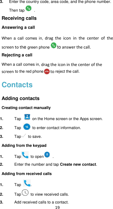 19 3. Enter the country code, area code, and the phone number. Then tap   . Receiving calls Answering a call When  a  call  comes  in,  drag the icon  in  the  center  of  the screen to the green phone to answer the call.   Rejecting a call When a call comes in, drag the icon in the center of the screen to the red phone to reject the call. Contacts Adding contacts Creating contact manually 1. Tap   on the Home screen or the Apps screen. 2. Tap    to enter contact information. 3. Tap  to save. Adding from the keypad 1. Tap   to open   .   2. Enter the number and tap Create new contact. Adding from received calls 1. Tap  . 2. Tap   to view received calls. 3. Add received calls to a contact. 