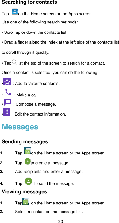 20 Searching for contacts Tap  on the Home screen or the Apps screen. Use one of the following search methods:  • Scroll up or down the contacts list. • Drag a finger along the index at the left side of the contacts list to scroll through it quickly. • Tap   at the top of the screen to search for a contact.   Once a contact is selected, you can do the following: • : Add to favorite contacts. • : Make a call. • : Compose a message. •  : Edit the contact information. Messages Sending messages 1. Tap  on the Home screen or the Apps screen. 2. Tap  to create a message. 3. Add recipients and enter a message. 4. Tap    to send the message.   Viewing messages 1. Tap   on the Home screen or the Apps screen. 2. Select a contact on the message list. 