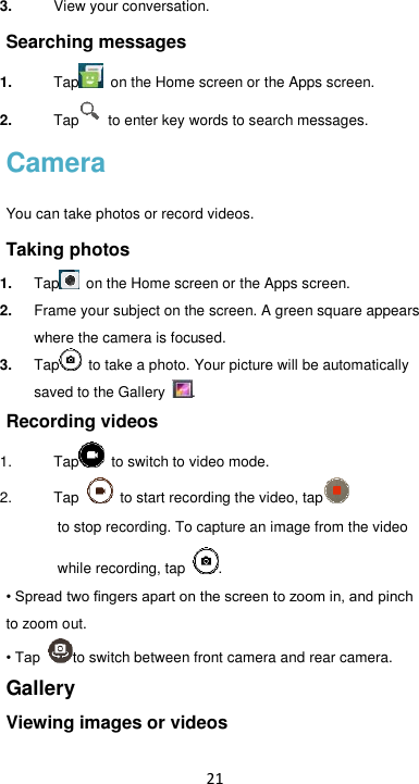 21 3. View your conversation. Searching messages 1. Tap   on the Home screen or the Apps screen. 2. Tap   to enter key words to search messages. Camera You can take photos or record videos.   Taking photos 1. Tap   on the Home screen or the Apps screen. 2. Frame your subject on the screen. A green square appears where the camera is focused. 3. Tap  to take a photo. Your picture will be automatically saved to the Gallery  . Recording videos   1. Tap  to switch to video mode. 2. Tap    to start recording the video, tap           to stop recording. To capture an image from the video            while recording, tap  . • Spread two fingers apart on the screen to zoom in, and pinch to zoom out. • Tap  to switch between front camera and rear camera. Gallery Viewing images or videos 