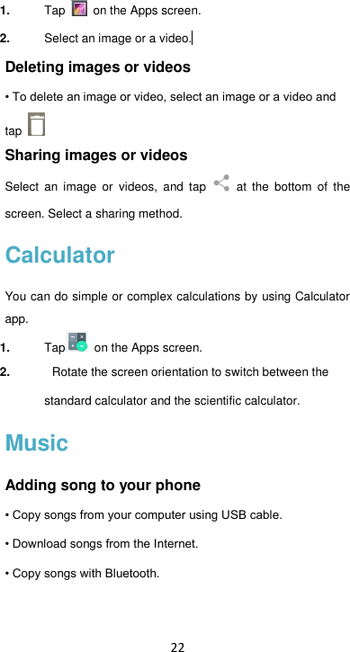 22 1. Tap   on the Apps screen. 2. Select an image or a video.  Deleting images or videos • To delete an image or video, select an image or a video and tap   Sharing images or videos Select  an  image  or  videos,  and  tap   at  the  bottom  of  the screen. Select a sharing method. Calculator You can do simple or complex calculations by using Calculator app. 1. Tap   on the Apps screen. 2.  Rotate the screen orientation to switch between the standard calculator and the scientific calculator.   Music Adding song to your phone • Copy songs from your computer using USB cable. • Download songs from the Internet. • Copy songs with Bluetooth.  