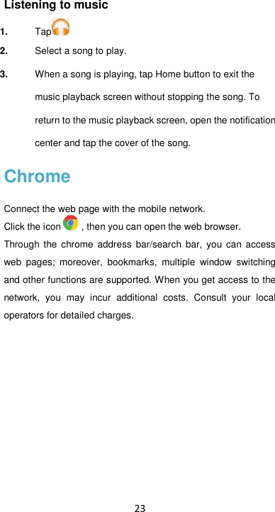 23 Listening to music 1. Tap  2. Select a song to play. 3. When a song is playing, tap Home button to exit the music playback screen without stopping the song. To return to the music playback screen, open the notification center and tap the cover of the song. Chrome Connect the web page with the mobile network. Click the icon , then you can open the web browser. Through  the chrome  address  bar/search  bar,  you  can  access web  pages;  moreover,  bookmarks,  multiple  window  switching and other functions are supported. When you get access to the network,  you  may  incur  additional  costs.  Consult  your  local operators for detailed charges.        