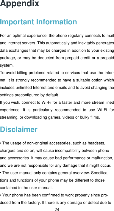 24 Appendix Important Information For an optimal experience, the phone regularly connects to mail and internet servers. This automatically and inevitably generates data exchanges that may be charged in addition to your existing package, or may be deducted from prepaid credit or a prepaid system. To avoid billing problems related to services that use the Inter-net, it is strongly recommended to have a suitable option which includes unlimited Internet and emails and to avoid changing the settings preconfigured by default. If you wish, connect to Wi-Fi for a faster and more stream lined experience.  It  is  particularly  recommended  to  use  Wi-Fi  for streaming, or downloading games, videos or bulky films. Disclaimer • The usage of non-original accessories, such as headsets, chargers and so on, will cause incompatibility between phone and accessories. It may cause bad performance or malfunction, and we are not responsible for any damage that it might occur. • The user manual only contains general overview. Specifica-tions and functions of your phone may be different to those contained in the user manual.   • Your phone has been confirmed to work properly since pro-duced from the factory. If there is any damage or defect due to 