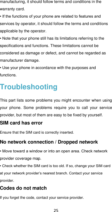 25 manufacturing, it should follow terms and conditions in the warranty card. • If the functions of your phone are related to features and services by operator, it should follow the terms and conditions applicable by the operator. • Note that your phone still has its limitations referring to the specifications and functions. These limitations cannot be considered as damage or defect, and cannot be regarded as manufacturer damage.   • Use your phone in accordance with the purposes and functions. Troubleshooting This part lists some problems you might encounter when using your  phone.  Some  problems  require  you  to  call  your  service provider, but most of them are easy to be fixed by yourself. SIM card has error Ensure that the SIM card is correctly inserted. No network connection / Dropped network • Move toward a window or into an open area. Check network provider coverage map. • Check whether the SIM card is too old. If so, change your SIM card at your network provider’s nearest branch. Contact your service provider. Codes do not match If you forget the code, contact your service provider. 
