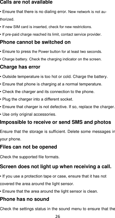 26 Calls are not available • Ensure that there is no dialing error. New network is not au-thorized. • If new SIM card is inserted, check for new restrictions. • If pre-paid charge reached its limit, contact service provider. Phone cannot be switched on • Ensure to press the Power button for at least two seconds. • Charge battery. Check the charging indicator on the screen. Charge has error • Outside temperature is too hot or cold. Charge the battery. • Ensure that phone is charging at a normal temperature. • Check the charger and its connection to the phone. • Plug the charger into a different socket. • Ensure that charger is not defective. If so, replace the charger. • Use only original accessories. Impossible to receive or send SMS and photos Ensure that the storage is sufficient. Delete some messages in your phone.   Files can not be opened Check the supported file formats. Screen does not light up when receiving a call. • If you use a protection tape or case, ensure that it has not covered the area around the light sensor.   • Ensure that the area around the light sensor is clean. Phone has no sound Check the settings status in the sound menu to ensure that the 