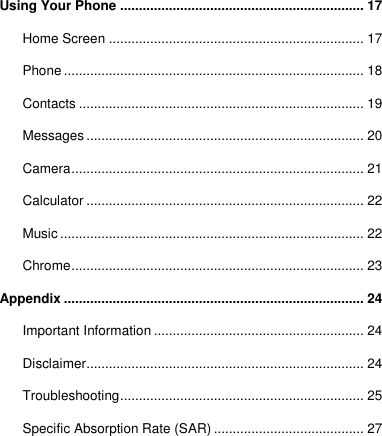 Using Your Phone ................................................................. 17 Home Screen .................................................................... 17 Phone ................................................................................ 18 Contacts ............................................................................ 19 Messages .......................................................................... 20 Camera .............................................................................. 21 Calculator .......................................................................... 22 Music ................................................................................. 22 Chrome .............................................................................. 23 Appendix ................................................................................ 24 Important Information ........................................................ 24 Disclaimer .......................................................................... 24 Troubleshooting ................................................................. 25 Specific Absorption Rate (SAR) ........................................ 27  