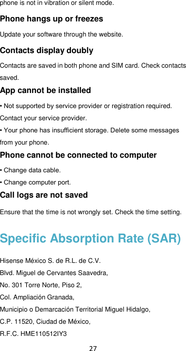 27 phone is not in vibration or silent mode. Phone hangs up or freezes Update your software through the website. Contacts display doubly Contacts are saved in both phone and SIM card. Check contacts saved. App cannot be installed • Not supported by service provider or registration required. Contact your service provider. • Your phone has insufficient storage. Delete some messages from your phone. Phone cannot be connected to computer • Change data cable. • Change computer port. Call logs are not saved Ensure that the time is not wrongly set. Check the time setting. Specific Absorption Rate (SAR) Hisense México S. de R.L. de C.V. Blvd. Miguel de Cervantes Saavedra, No. 301 Torre Norte, Piso 2, Col. Ampliación Granada, Municipio o Demarcación Territorial Miguel Hidalgo, C.P. 11520, Ciudad de México, R.F.C. HME110512IY3 