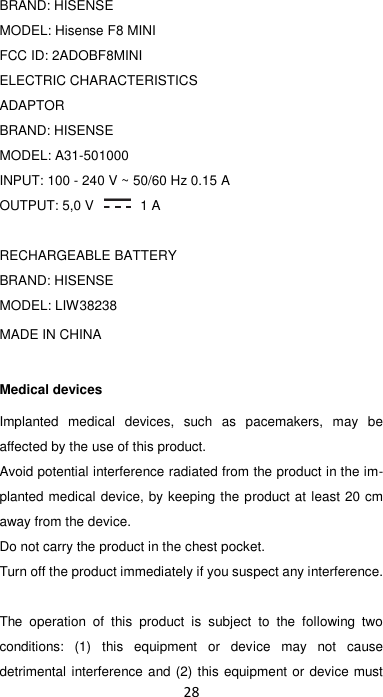 28  BRAND: HISENSE MODEL: Hisense F8 MINI FCC ID: 2ADOBF8MINI ELECTRIC CHARACTERISTICS ADAPTOR BRAND: HISENSE MODEL: A31-501000 INPUT: 100 - 240 V ~ 50/60 Hz 0.15 A OUTPUT: 5,0 V   1 A  RECHARGEABLE BATTERY BRAND: HISENSE MODEL: LIW38238 MADE IN CHINA Medical devices Implanted  medical  devices,  such  as  pacemakers,  may  be affected by the use of this product. Avoid potential interference radiated from the product in the im-planted medical device, by keeping the product at least 20 cm away from the device. Do not carry the product in the chest pocket. Turn off the product immediately if you suspect any interference.  The  operation  of  this  product  is  subject  to  the  following  two conditions:  (1)  this  equipment  or  device  may  not  cause detrimental interference and (2) this equipment or device must 