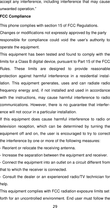 29 accept any interference, including interference that may cause unwanted operation.” FCC Compliance This phone complies with section 15 of FCC Regulations. Changes or modifications not expressly approved by the party responsible  for  compliance  could  void  the  user’s  authority  to operate the equipment. This equipment has been tested and found to comply with the limits for a Class B digital device, pursuant to Part 15 of the FCC Rules.  These  limits  are  designed  to  provide  reasonable protection  against  harmful  interference  in  a  residential  instal-lation.  This  equipment  generates,  uses  and  can  radiate  radio frequency energy and, if not installed and used in accordance with  the  instructions,  may  cause  harmful  interference  to  radio communications. However, there is  no guarantee that interfer-ence will not occur in a particular installation. If  this  equipment  does  cause  harmful  interference  to  radio  or television  reception,  which  can  be  determined  by  turning  the equipment off and on, the  user is encouraged to try to correct the interference by one or more of the following measures: - Reorient or relocate the receiving antenna. - Increase the separation between the equipment and receiver. - Connect the equipment into an outlet on a circuit different from that to which the receiver is connected. - Consult the dealer or an experienced radio/TV technician for help. This equipment complies with FCC radiation exposure limits set forth for an uncontrolled environment. End user must follow the 