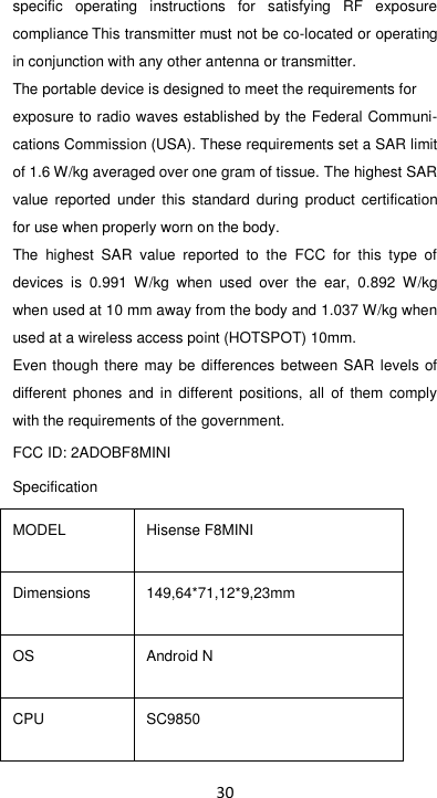 30 specific  operating  instructions  for  satisfying  RF  exposure compliance This transmitter must not be co-located or operating in conjunction with any other antenna or transmitter. The portable device is designed to meet the requirements for exposure to radio waves established by the Federal Communi-cations Commission (USA). These requirements set a SAR limit of 1.6 W/kg averaged over one gram of tissue. The highest SAR value  reported  under  this  standard  during  product  certification for use when properly worn on the body. The  highest  SAR  value  reported  to  the  FCC  for  this  type  of devices  is  0.991  W/kg  when  used  over  the  ear,  0.892  W/kg when used at 10 mm away from the body and 1.037 W/kg when used at a wireless access point (HOTSPOT) 10mm.   Even though there may  be differences between SAR levels of different  phones and  in different  positions,  all  of  them comply with the requirements of the government. FCC ID: 2ADOBF8MINI Specification   MODEL Hisense F8MINI Dimensions 149,64*71,12*9,23mm OS Android N CPU SC9850 